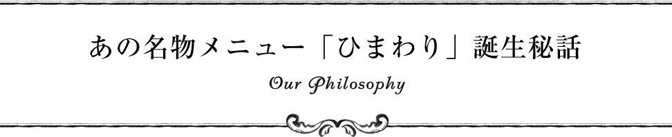 あの名物メニュー「ひまわり」誕生秘話 Our Philosophy