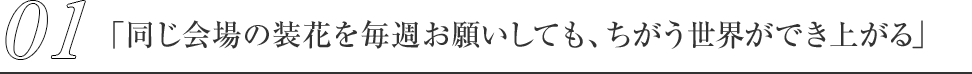 01.「同じ会場の装花を毎週お願いしても、ちがう世界ができ上がる」