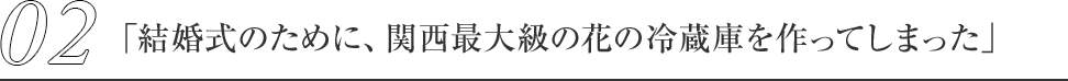 02.「結婚式のために、関西最大級の花の冷蔵庫を作ってしまった」