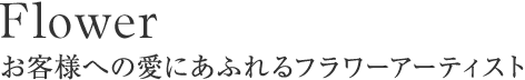 Flower お客様への愛にあふれるフラワーアーティスト